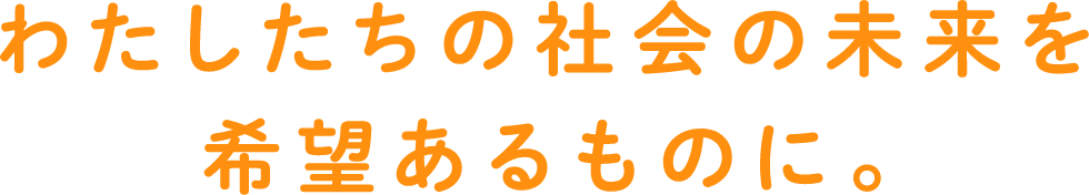 わたしたちの社会の未来を希望あるものに。