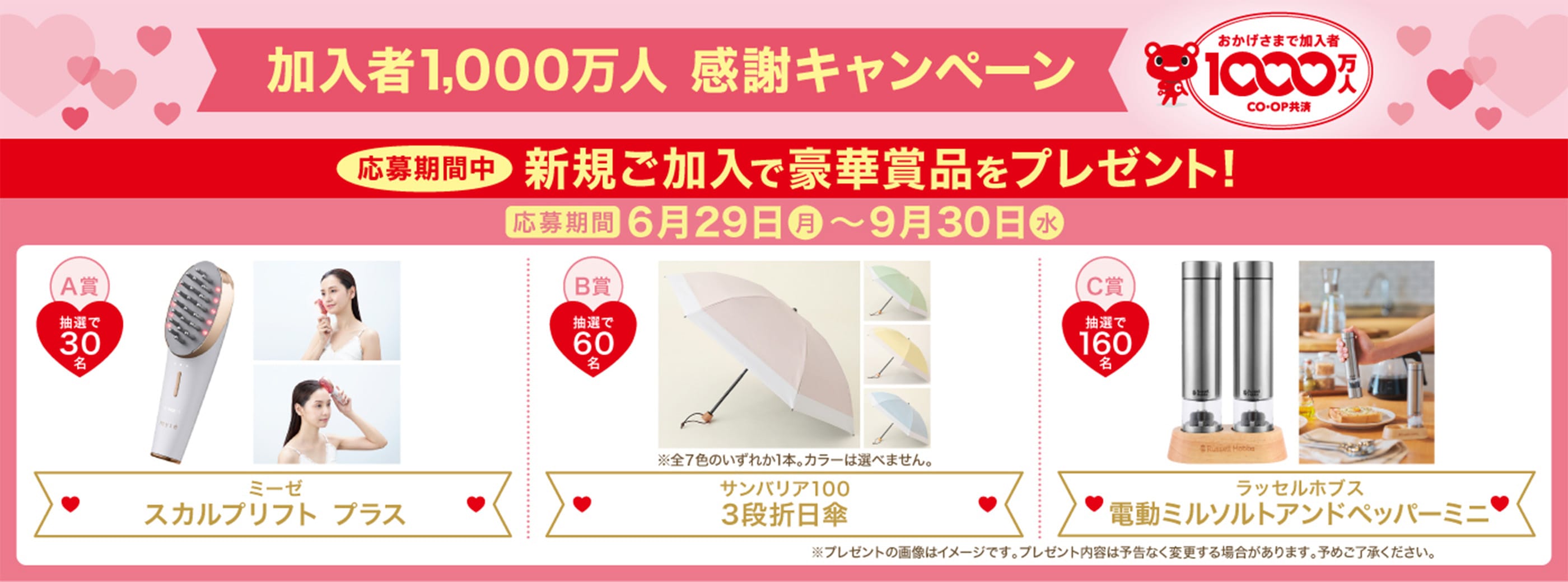 加入者1,000万人 感謝キャンペーン おかげさまで加入者 1000万人 CO・OP共済 応募期間中 新規ご加入で豪華賞品をプレゼント! 応募期間 6月29日(月)〜9月30日(水) A賞 抽選で30名 ミーゼ スカルプリフト プラス B賞 抽選で60名 サンバリア100 3段折日傘 ※全7色のいずれか1本。カラーは選べません。 C賞 抽選で160名 ラッセルホブス 電動ミルソルトアンドペッパーミニ ※プレゼントの画像はイメージです。プレゼント内容は予告なく変更する場合があります。予めご了承ください。