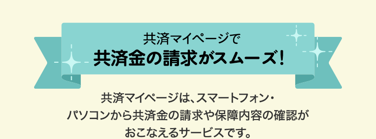 共済マイページで共済金の請求がスムーズ！ 共済マイページは、スマートフォン・パソコンから共済金の請求や保障内容の確認がおこなえるサービスです。