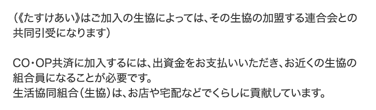 （《たすけあい》はご加入の生協によっては、その生協の加盟する連合会との共同引受になります）CO･OP共済に加入するには、出資金をお支払いいただき、お近くの生協の組合員になることが必要です。生活協同組合（生協）は、お店や宅配などでくらしに貢献しています。