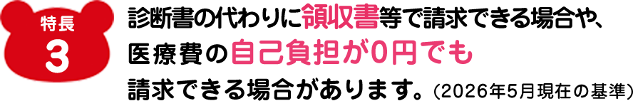 特長3 診断書の代わりに領収書等で請求できる場合や、医療費の自己負担が0円でも請求できる場合があります。(2026年5月現在の基準)