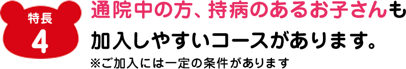 特長2 通院中の方、持病のあるお子さんも加入しやすいコースがあります。※ご加入には一定の条件があります