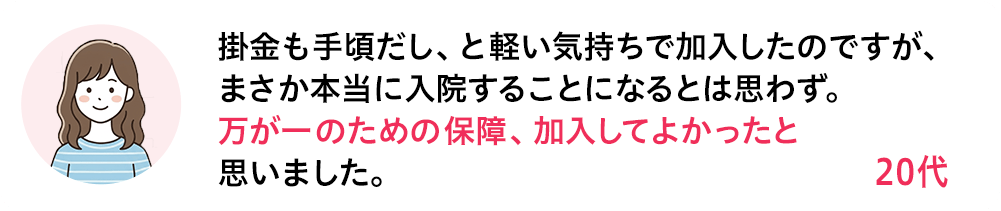 掛金も手頃だし、と軽い気持ちで加入したのですが、まさか本当に入院することになるとは思わず。万が一のための保障、加入してよかったと思いました。 20代