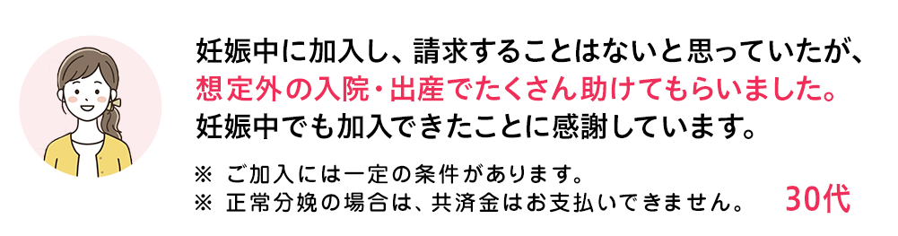 妊娠中に加入し、請求することはないと思っていたが、想定外の入院・出産でたくさん助けてもらいました。妊娠中でも加入できたことに感謝しています。 ※ ご加入には一定の条件があります。 ※ 正常分娩の場合は、共済金はお支払いできません。 30代