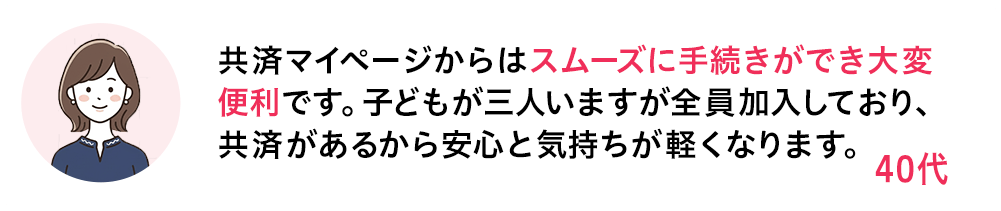 共済マイページからはスムーズに手続きができ大変便利です。子どもが三人いますが全員加入しており、共済があるから安心と気持ちが軽くなります。 40代