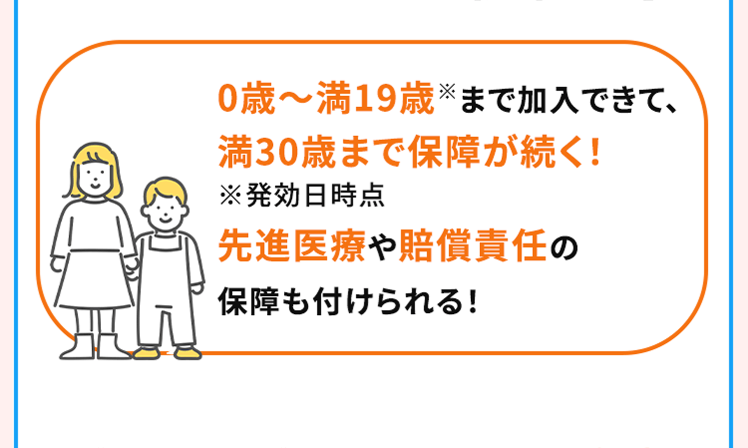 0歳～満19歳※まで加入できて、満30歳まで保障が続く！ ※発効日時点 先進医療や賠償責任の保障も付けられる！