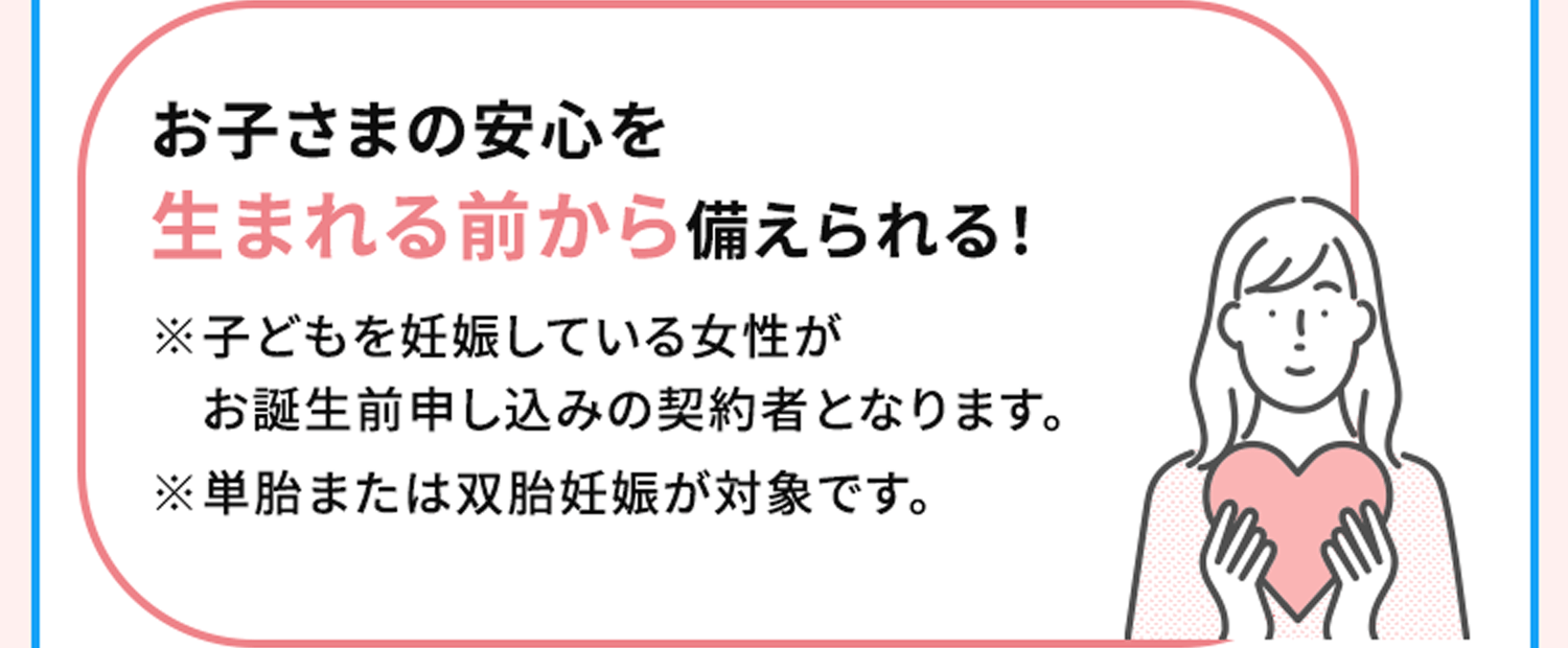 お子さまの安心を生まれる前から備えられる！※子どもを妊娠している女性がお誕生前申し込みの契約者となります。※単胎または双胎妊娠が対象です。