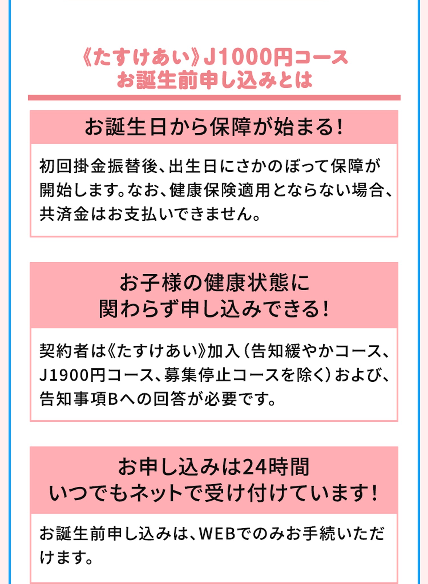 《たすけあい》J1000円コース お誕生前申し込みとは お誕生日から保障が始まる！初回掛金振替後、出生日にさかのぼって保障が開始します。なお、健康保険適用とならない場合、共済金はお支払いできません。お子様の健康状態に関わらず申し込みできる！契約者は《たすけあい》加入（告知緩やかコース、J1900円コース、募集停止コースを除く）および、告知事項Bへの回答が必要です。お申し込みは24時間いつでもネットで受け付けています！お誕生前申し込みは、WEBでのみお手続いただけます。