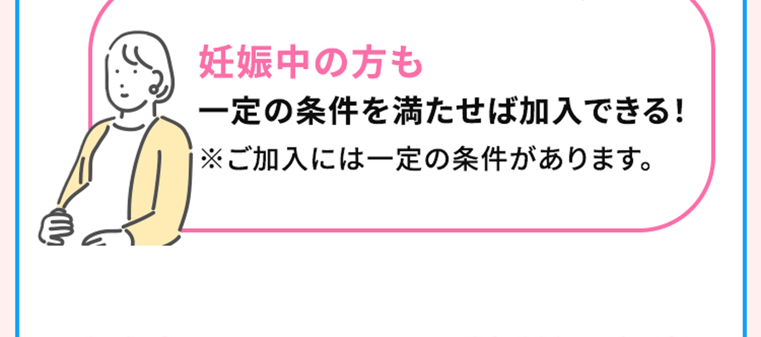 妊娠中の方も一定の条件を満たせば加入できる！※ご加入には一定の条件があります。