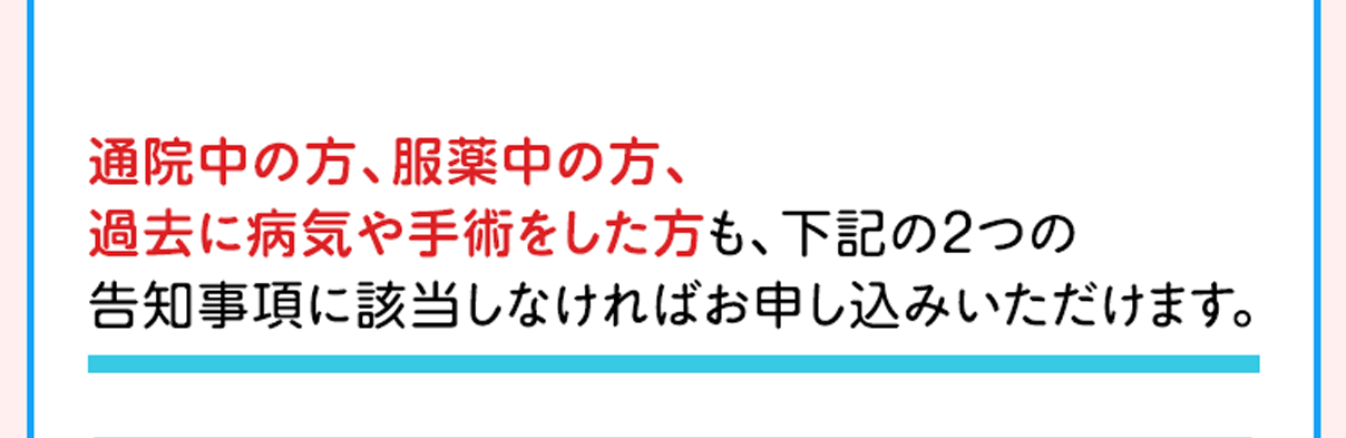 通院中の方、服薬中の方、過去に病気や手術をした方も、下記の2つの告知事項に該当しなければお申し込みいただけます。