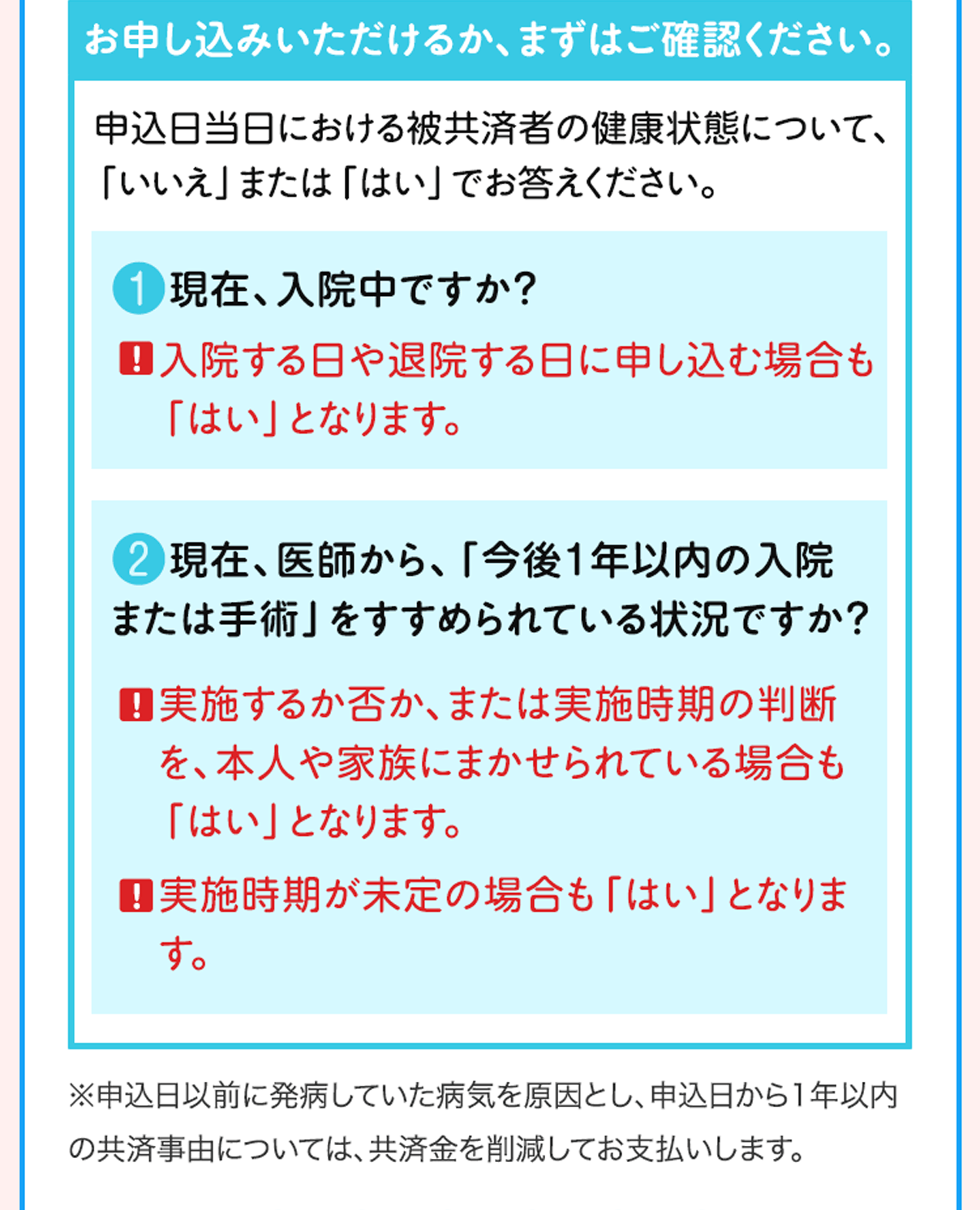お申し込みいただけるか、まずはご確認ください。申込日当日における被共済者の健康状態について、「いいえ」または「はい」でお答えください。❶現在、入院中ですか？！入院する日や退院する日に申し込む場合も「はい」となります。❷現在、医師から、「今後1年以内の入院または手術」をすすめられている状況ですか？！実施するか否か、または実施時期の判断を、本人や家族にまかせられている場合も「はい」となります。！実施時期が未定の場合も「はい」となります。※申込日以前に発病していた病気を原因とし、申込日から1年以内の共済事由については、共済金を削減してお支払いします。