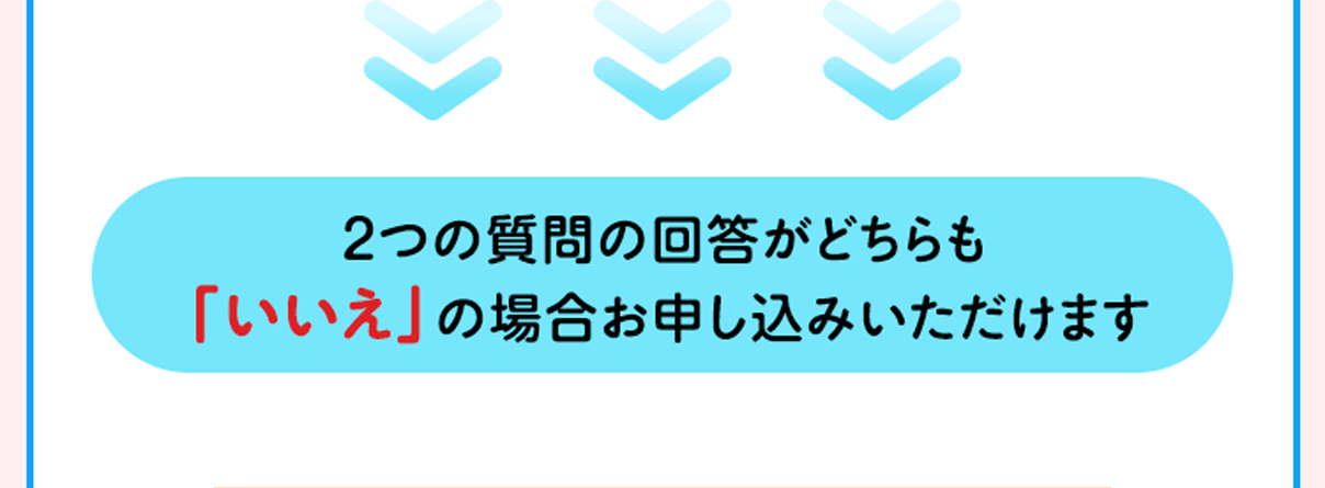 2つの質問の回答がどちらも「いいえ」の場合お申し込みいただけます。