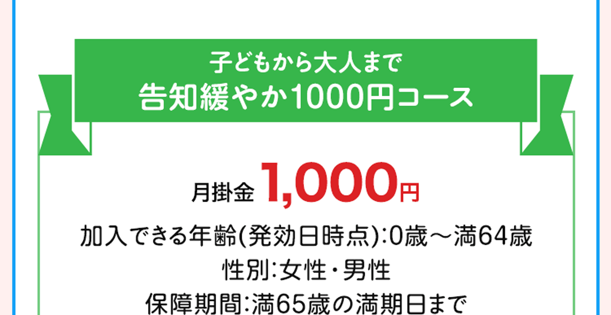 子どもから大人まで 告知緩やか1000円コース 月掛金1,000円 加入できる年齢(発効日時点)：0歳〜満64歳 性別：女性・男性 保障期間：満65歳の満期日まで