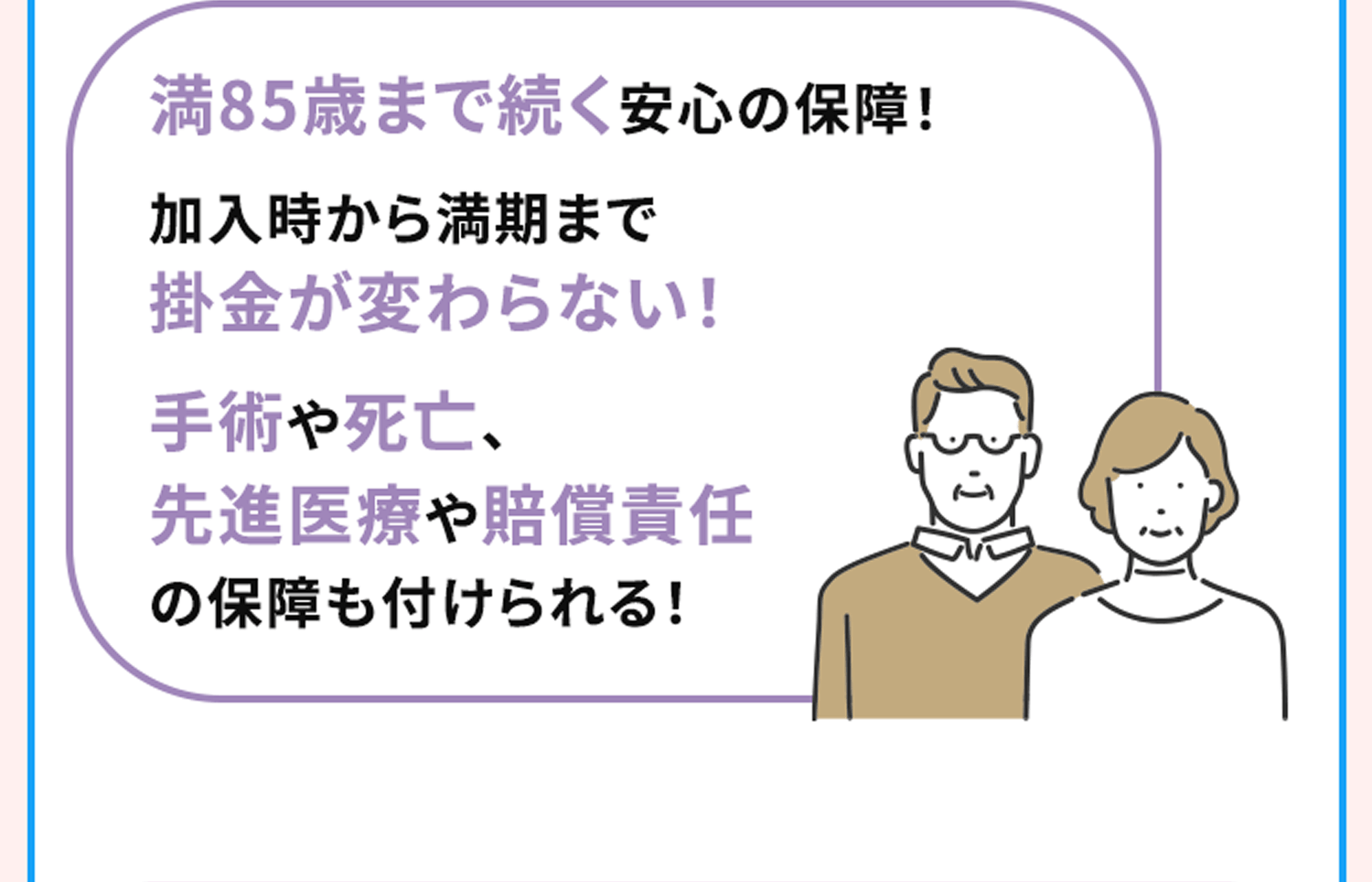 満85歳まで続く安心の保障！加入時から満期まで掛金が変わらない！手術や死亡、先進医療や賠償責任の保障も付けられる！