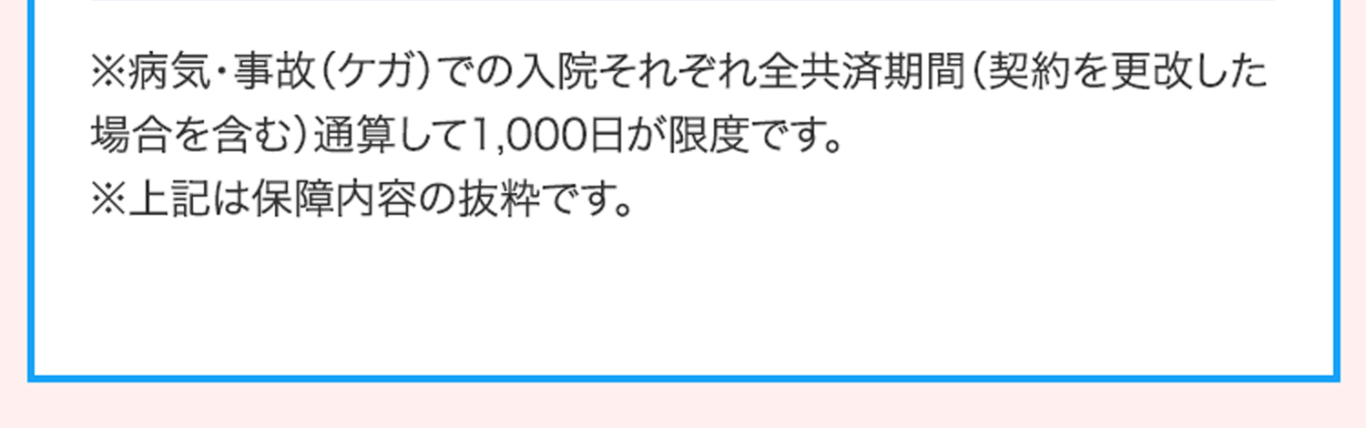 ※病気･事故（ケガ）での入院それぞれ全共済期間（契約を更改した場合を含む）通算して1,000日が限度です。
                                            ※上記は保障内容の抜粋です。