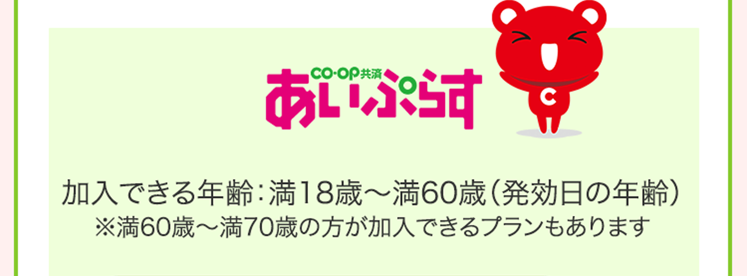 CO･OP共済 あいぷらす 加入できる年齢：満18歳～満60歳（発効日の年齢） ※満60歳～満70歳の方が加入できるプランもあります