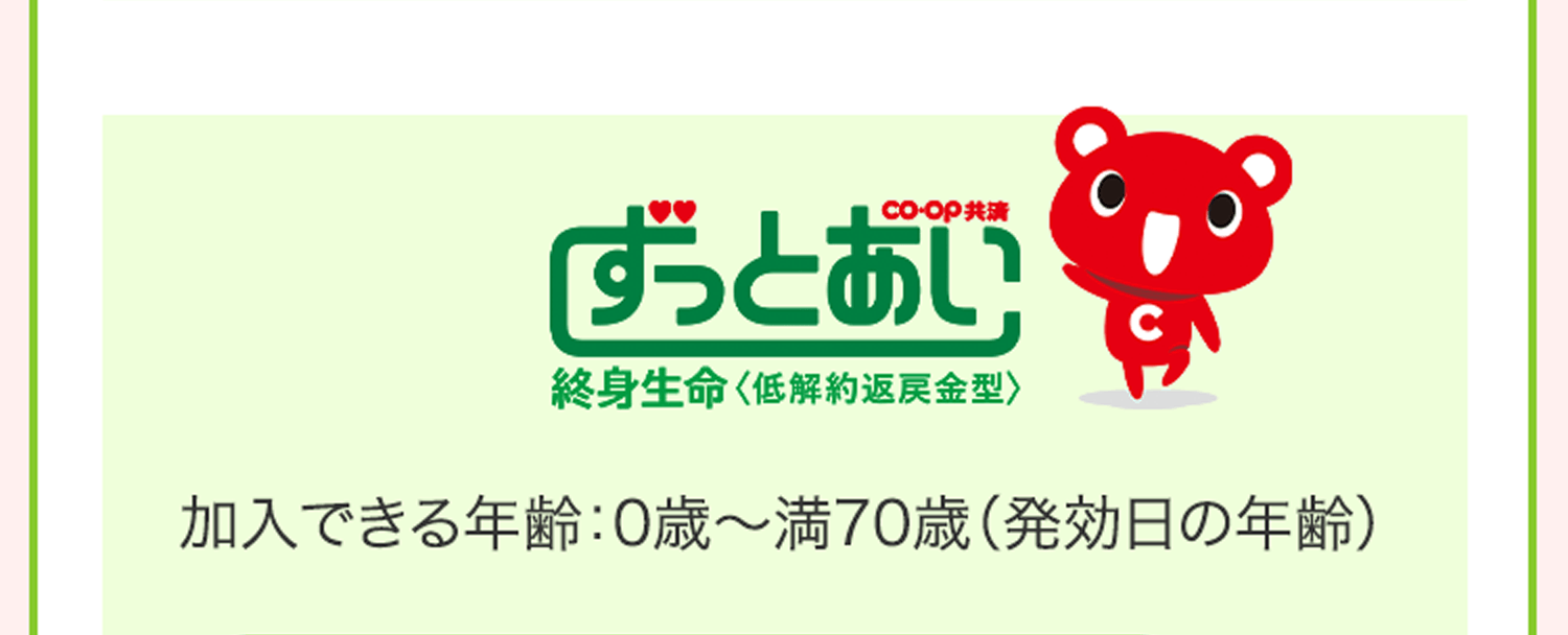 CO･OP共済 ずっとあい 終身生命＜低解約返戻金型＞ 加入できる年齢：0歳〜満70歳（発効日の年齢）