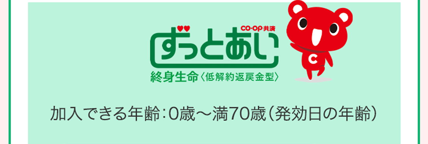CO･OP共済ずっとあい 終身生命＜低解約返戻金型＞ 加入できる年齢：0歳〜満70歳（発効日の年齢）
