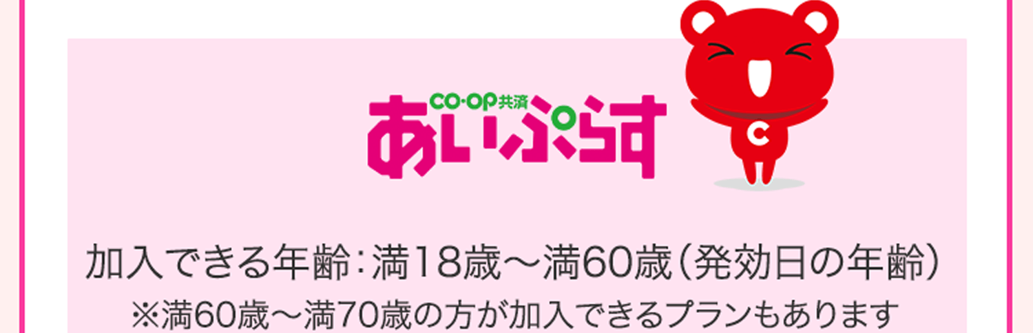 CO･OP共済 あいぷらす 加入できる年齢：満18歳～満60歳（発効日の年齢）※満60歳～満70歳の方が加入できるプランもあります