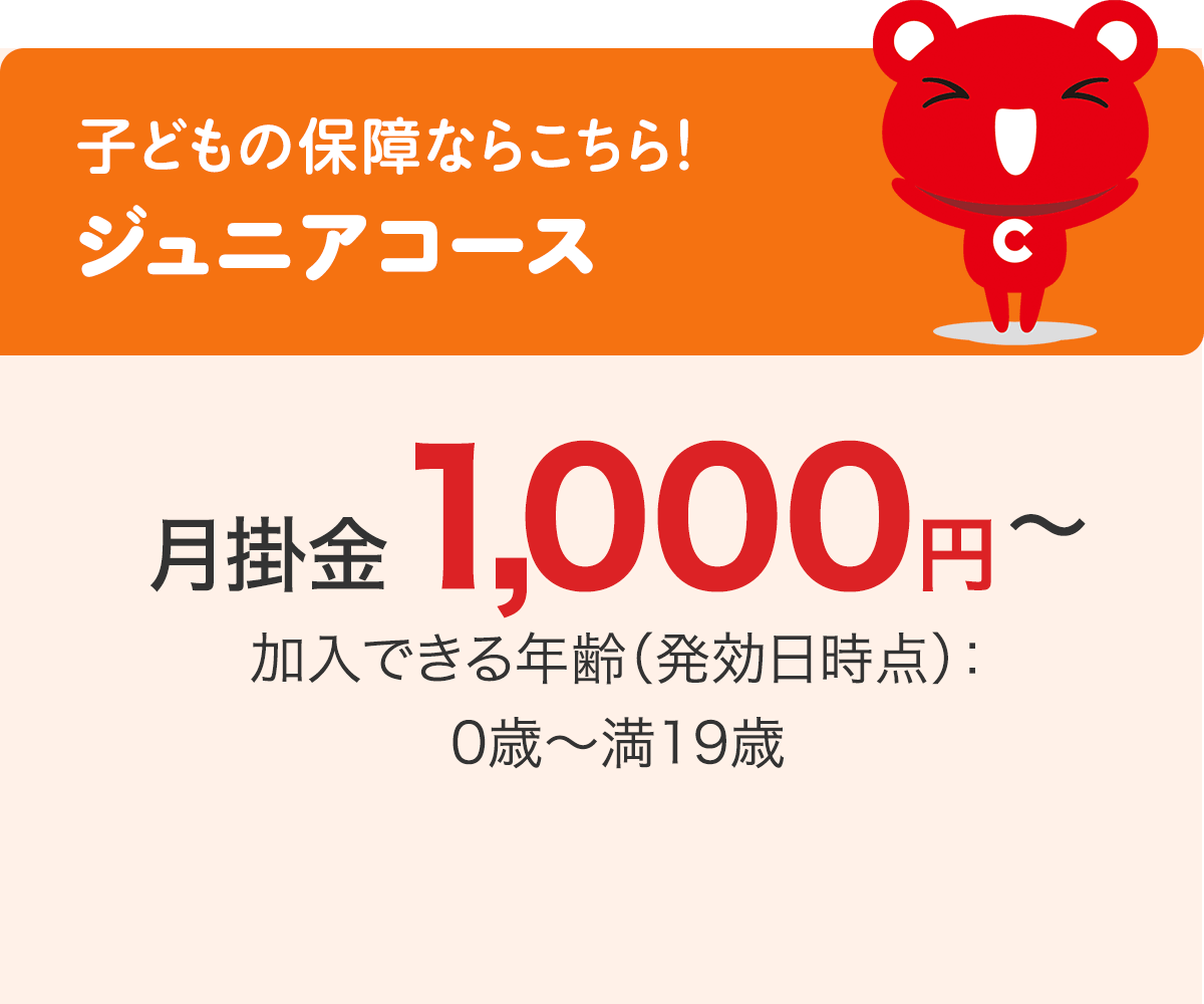子どもの保障ならこちら！ ジュニアコース 月掛金1,000円〜 加入できる年齢（発効日時点）：0歳〜満19歳