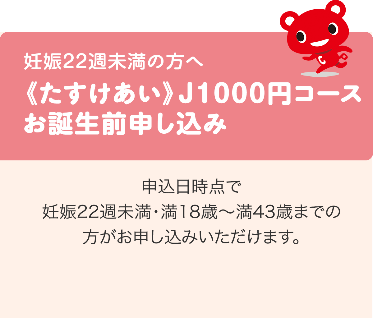 妊娠22週未満の方へ 《たすけあい》J1000円コースお誕生前申し込み 申込日時点で妊娠22週未満・満18歳〜満43歳までの方がお申し込みいただけます。