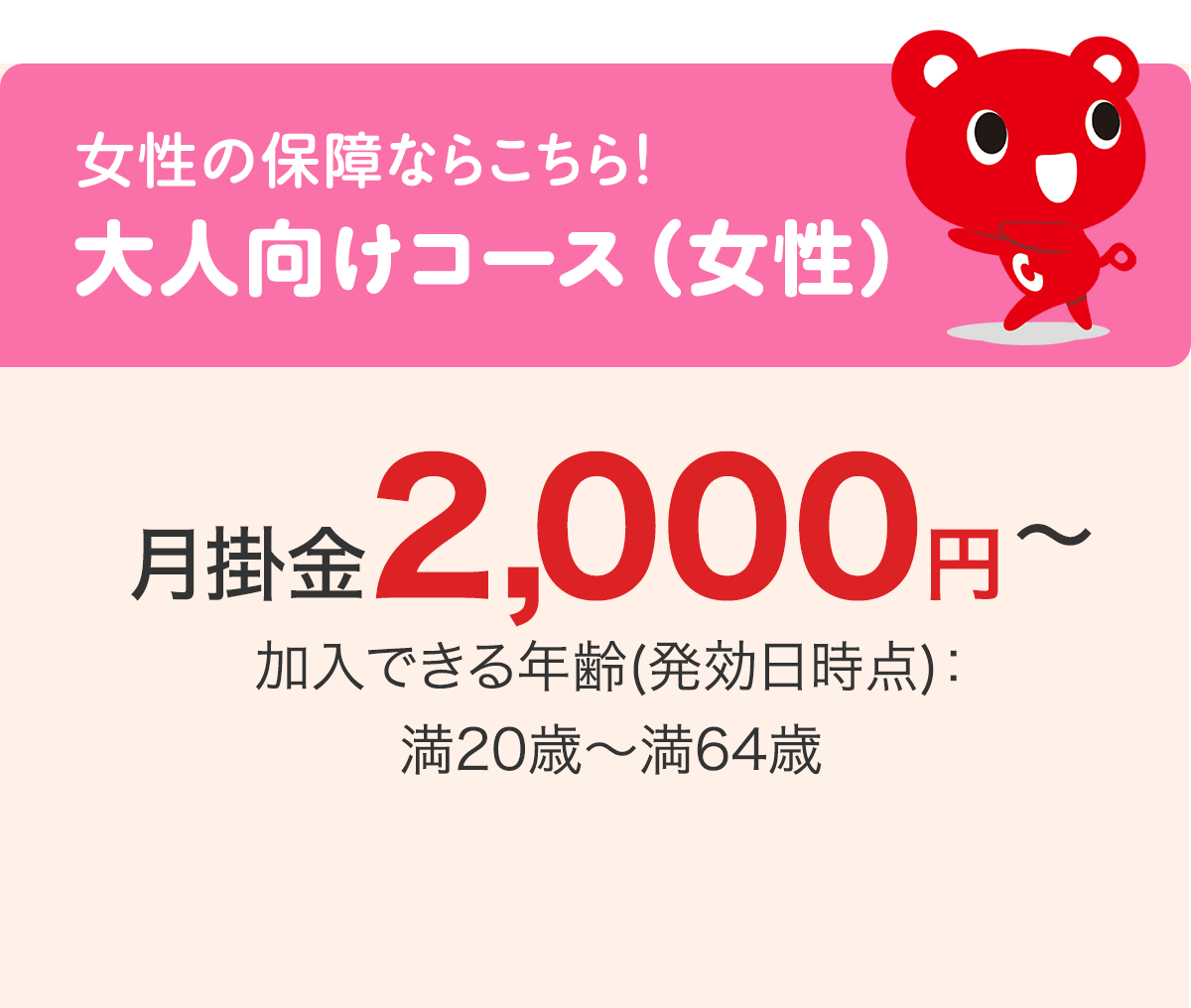 女性の保障ならこちら！ 大人向けコース（女性） 月掛金2,000円〜 加入できる年齢(発効日時点)：満20歳〜満64歳
