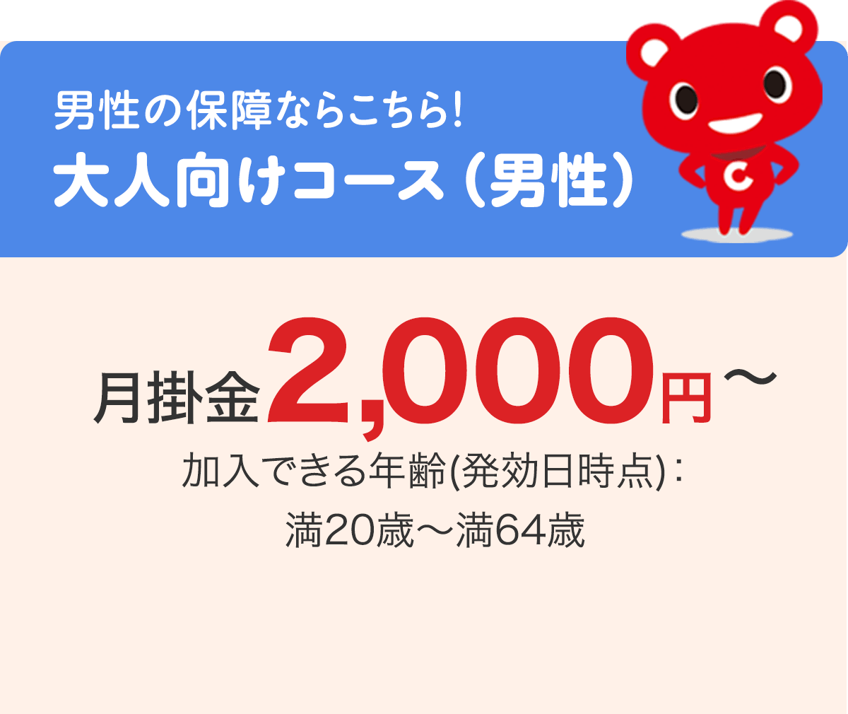 男性の保障ならこちら！ 大人向けコース（男性）月掛金2,000円〜 加入できる年齢(発効日時点)：満20歳〜満64歳