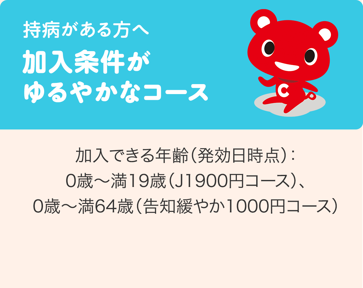 持病がある方へ 加入条件がゆるやかなコース 加入できる年齢（発効日時点）：0歳〜満19歳（J1900円コース）、0歳〜満64歳（告知緩やか1000円コース）