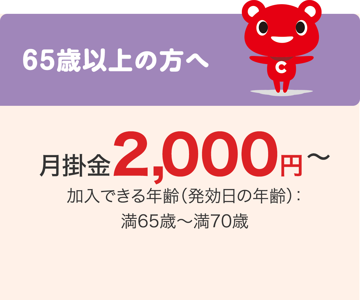 65歳以上の方へ 月掛金2,000円〜 加入できる年齢（発効日の年齢）：満65歳〜満70歳