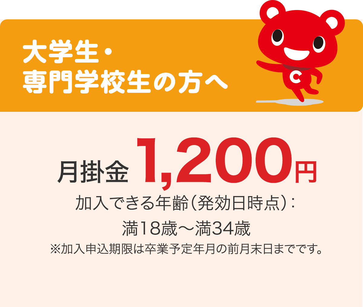 大学生・専門学校生の方へ 月掛金1,200円 加入できる年齢（発効日時点）：満18歳〜満34歳 ※加入申込期限は卒業予定年月の前月末日までです。