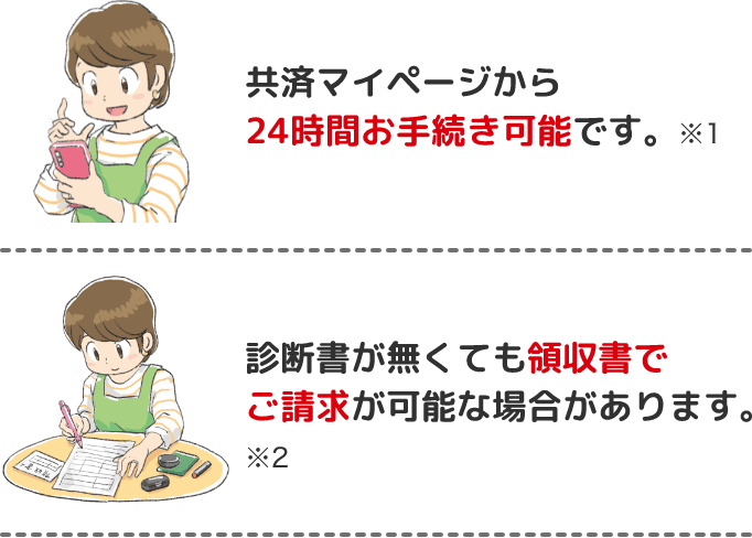 共済マイページから24時間お手続き可能です。※1 診断書が無くても領収書でご請求が可能な場合があります。※2