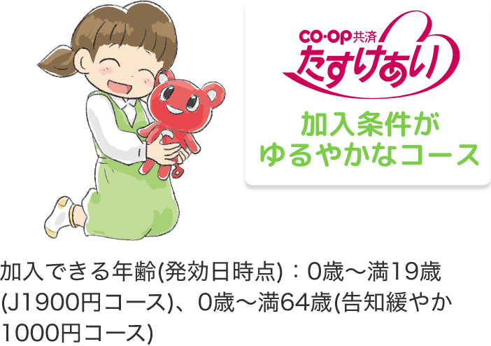 co・op 共済 たすけあい 加入条件が ゆるやかなコース 加入できる年齢(発効日時点)：0歳～満19歳(J1900円コース)、0歳～満64歳(告知緩やか1000円コース)