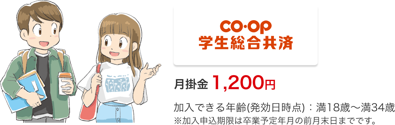 CO.OP学生総合共済 月掛金 1,200円加入できる年齢(発効日時点)：満18歳～満34歳※加入申込期限は卒業予定年月の前月末日までです。
