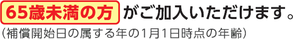 65歳未満の方がご加入いただけます（補償開始日の属する年の1月1日時点の年齢）